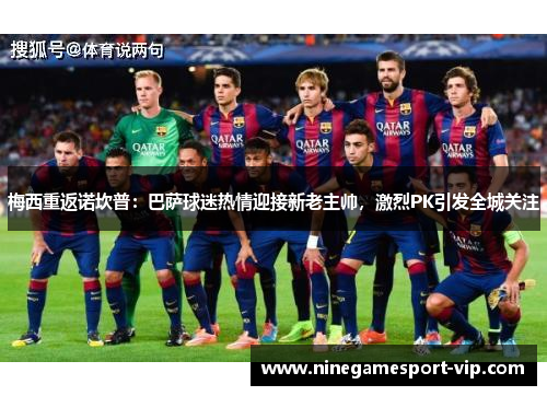 梅西重返诺坎普：巴萨球迷热情迎接新老主帅，激烈PK引发全城关注