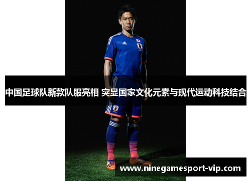 中国足球队新款队服亮相 突显国家文化元素与现代运动科技结合